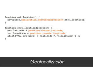 function get_location() {
  navigator.geolocation.getCurrentPosition(show_location);
}

function show_location(position) {
  var latitude = position.coords.latitude;
  var longitude = position.coords.longitude;
  alert('You are here: ('+latitude+','+longitude+')');
}




                  Geolocalización
 
