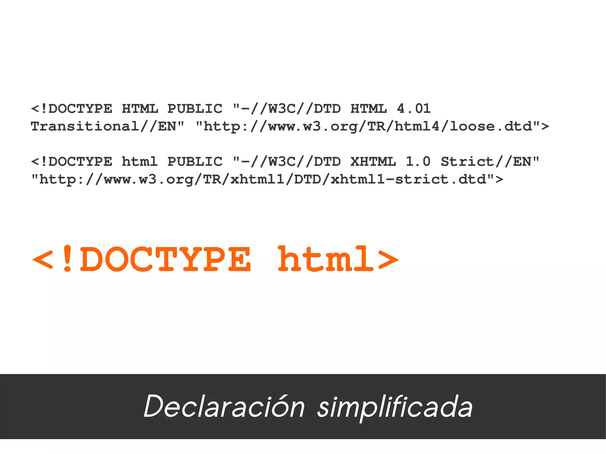 <!DOCTYPE HTML PUBLIC "­//W3C//DTD HTML 4.01 
Transitional//EN" "http://www.w3.org/TR/html4/loose.dtd"> 

<!DOCTYPE html PUBLIC "­//W3C//DTD XHTML 1.0 Strict//EN"
"http://www.w3.org/TR/xhtml1/DTD/xhtml1­strict.dtd">




<!DOCTYPE html>


            Declaración simplificada
 