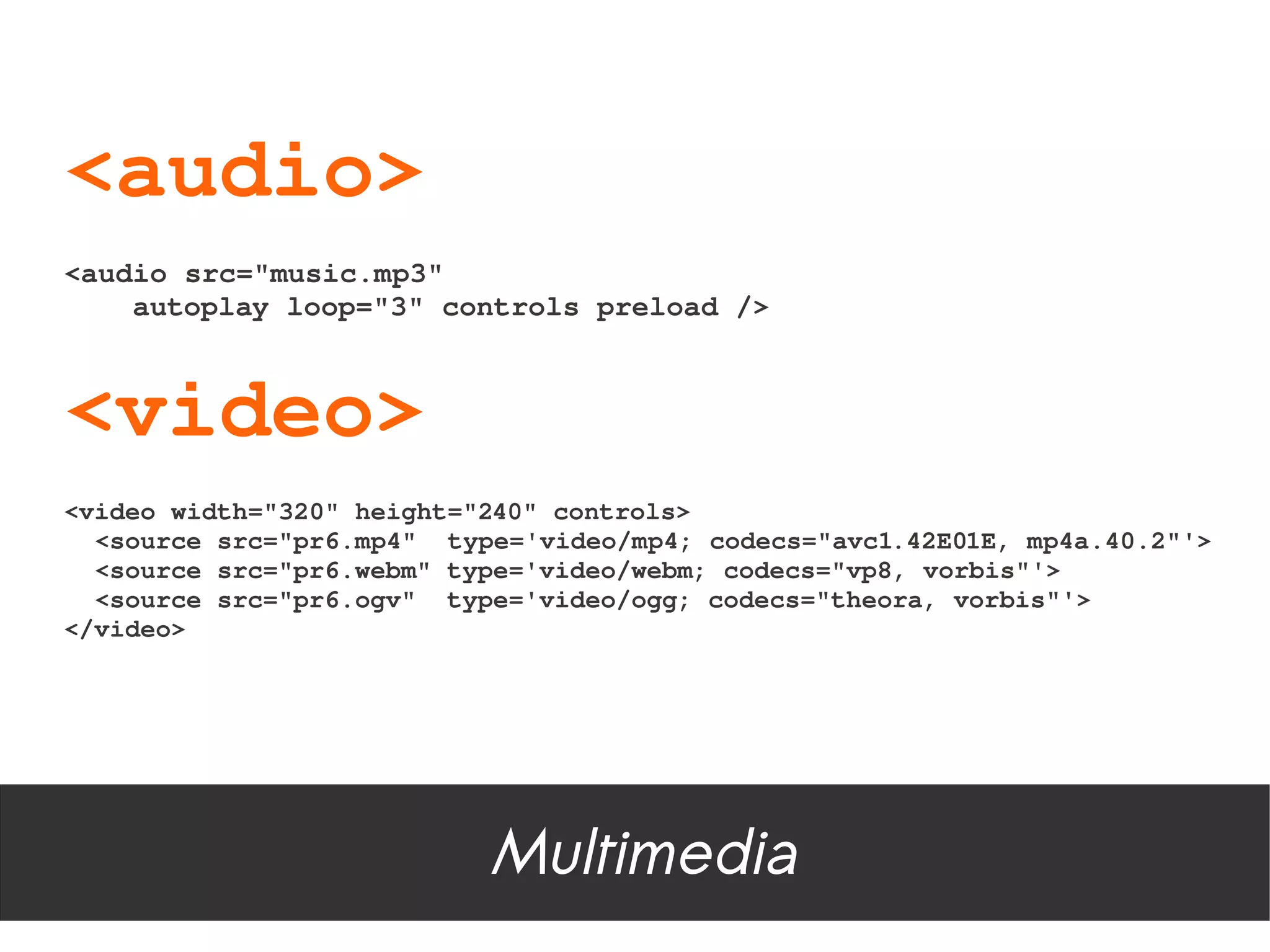 <audio>
<audio src="music.mp3"
    autoplay loop="3" controls preload />



<video>
<video width="320" height="240" controls>
  <source src="pr6.mp4"  type='video/mp4; codecs="avc1.42E01E, mp4a.40.2"'>
  <source src="pr6.webm" type='video/webm; codecs="vp8, vorbis"'>
  <source src="pr6.ogv"  type='video/ogg; codecs="theora, vorbis"'>
</video>




                           Multimedia
 