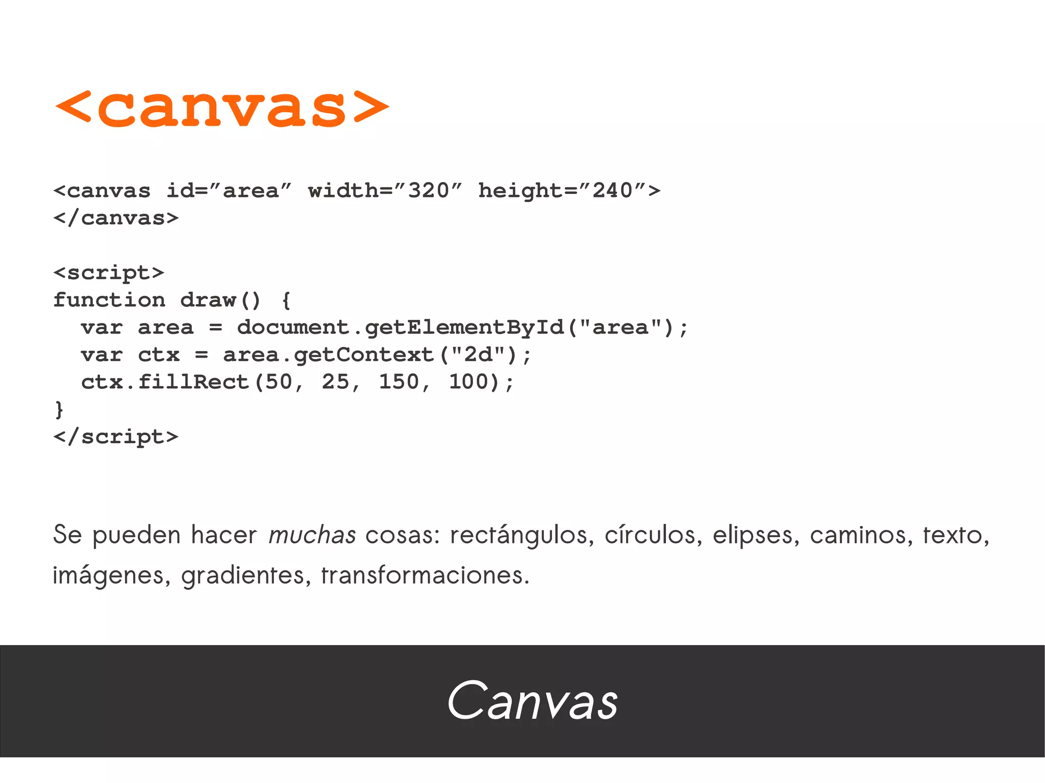 <canvas>
<canvas id=”area” width=”320” height=”240”>
</canvas>

<script>
function draw() {
  var area = document.getElementById("area");
  var ctx = area.getContext("2d");
  ctx.fillRect(50, 25, 150, 100);
}
</script>



Se pueden hacer muchas cosas: rectángulos, círculos, elipses, caminos, texto,
imágenes, gradientes, transformaciones.




                                Canvas
 