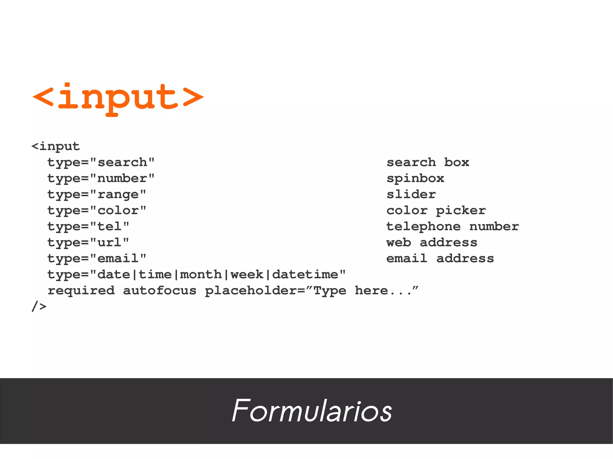 <input>
<input
  type="search"                            search box
  type="number"                            spinbox
  type="range"                             slider
  type="color"                             color picker
  type="tel"                               telephone number
  type="url"                               web address
  type="email"                             email address
  type="date|time|month|week|datetime"
  required autofocus placeholder=”Type here...”
/>




                        Formularios
 