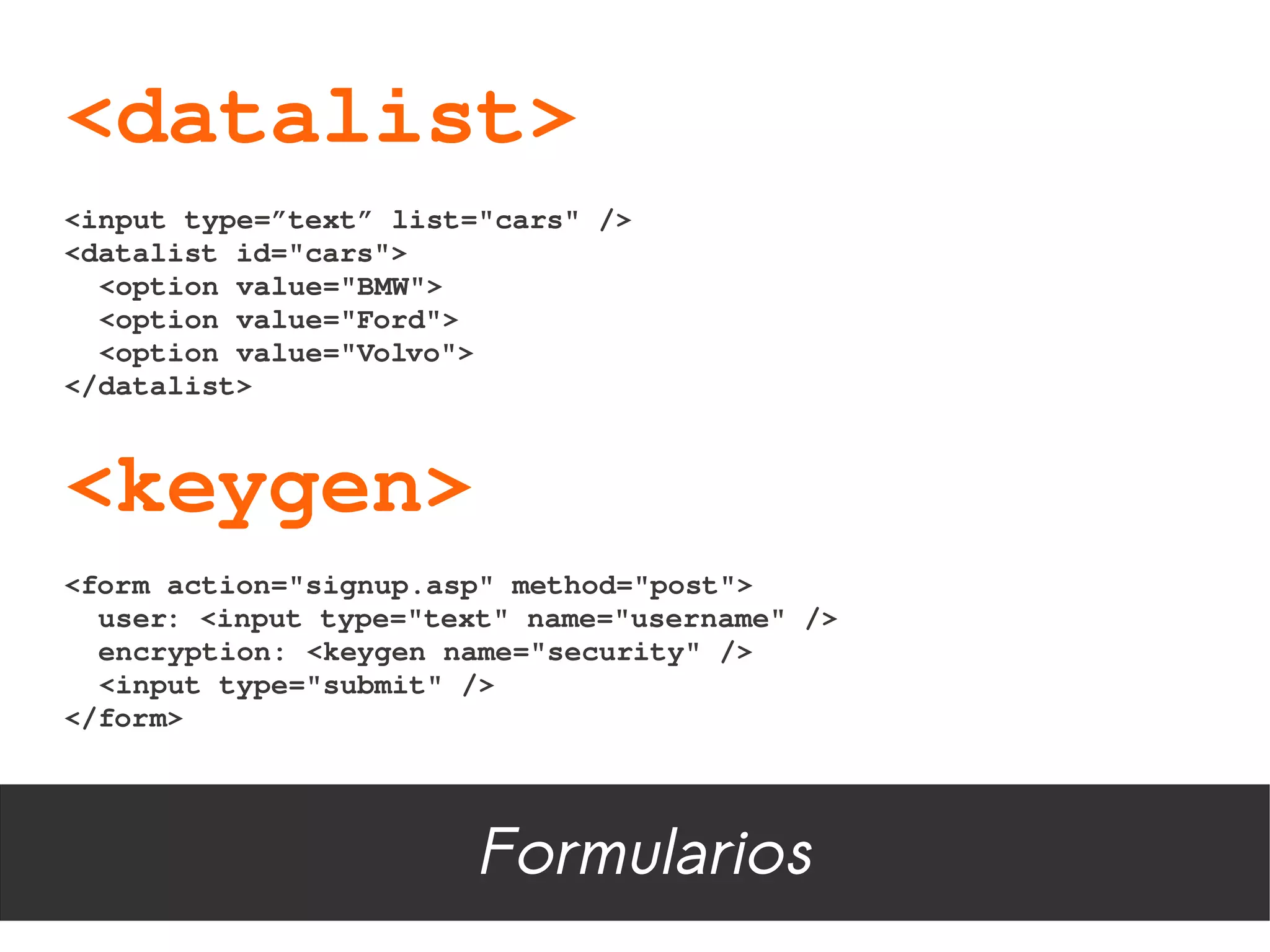 <datalist>
<input type=”text” list="cars" />
<datalist id="cars">
  <option value="BMW">
  <option value="Ford">
  <option value="Volvo">
</datalist>



<keygen>
<form action="signup.asp" method="post">
  user: <input type="text" name="username" />
  encryption: <keygen name="security" />
  <input type="submit" />
</form>




                       Formularios
 