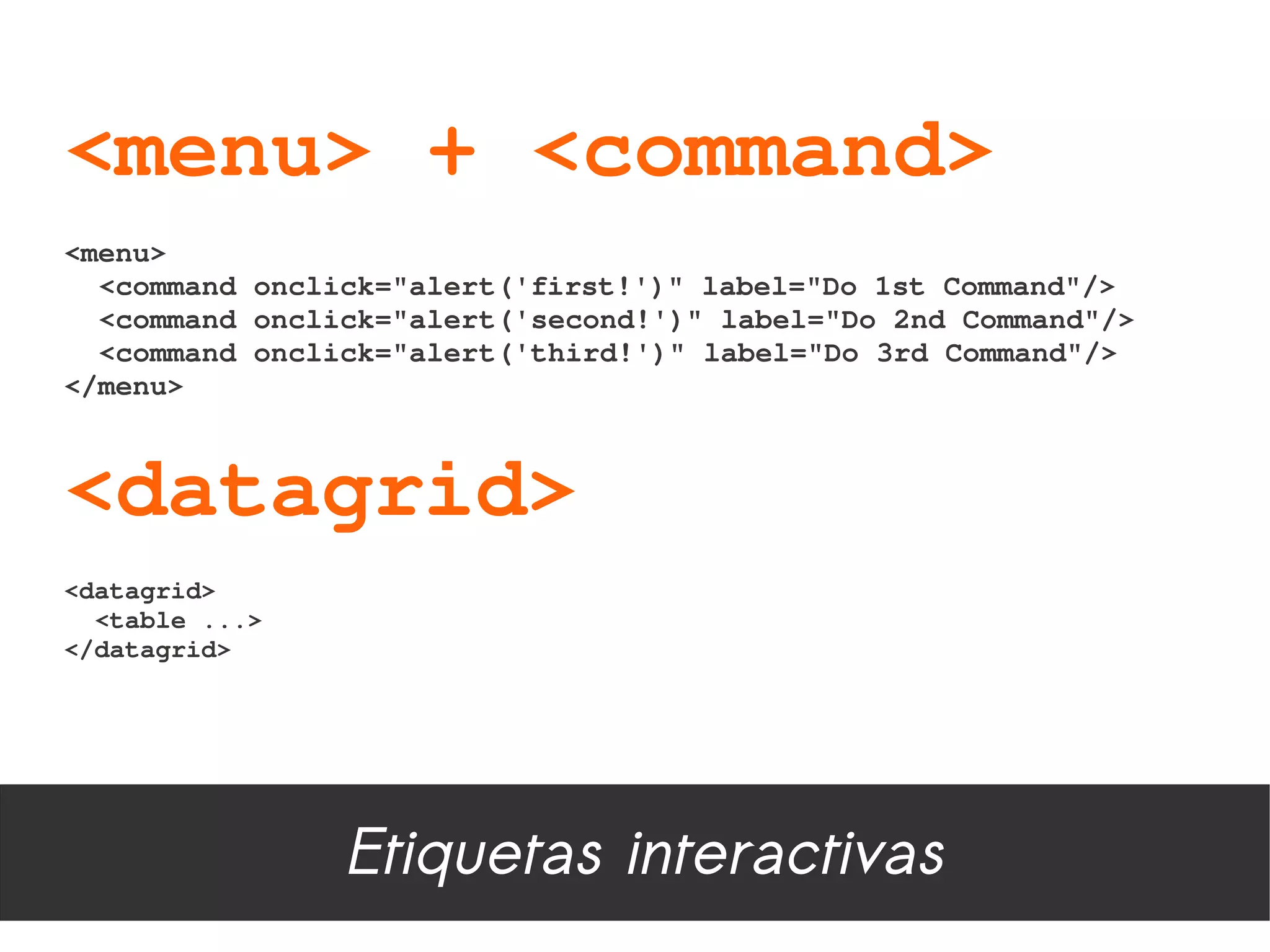 <menu> + <command>
<menu>
  <command onclick="alert('first!')" label="Do 1st Command"/>
  <command onclick="alert('second!')" label="Do 2nd Command"/>
  <command onclick="alert('third!')" label="Do 3rd Command"/>
</menu>



<datagrid>
<datagrid>
  <table ...>
</datagrid>




                Etiquetas interactivas
 