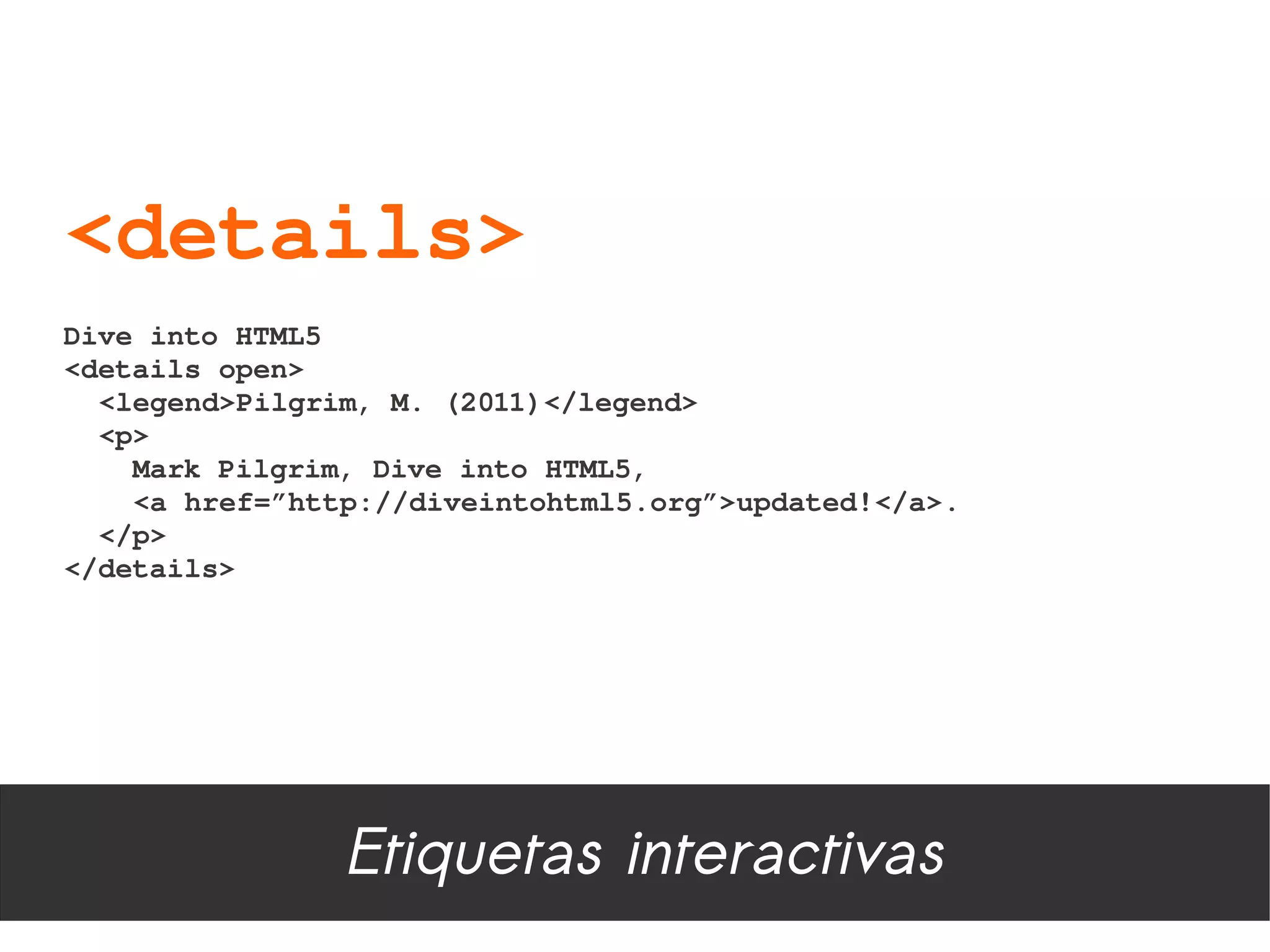 <details>
Dive into HTML5 
<details open>
  <legend>Pilgrim, M. (2011)</legend>
  <p>
    Mark Pilgrim, Dive into HTML5, 
    <a href=”http://diveintohtml5.org”>updated!</a>.
  </p>    
</details>




                Etiquetas interactivas
 