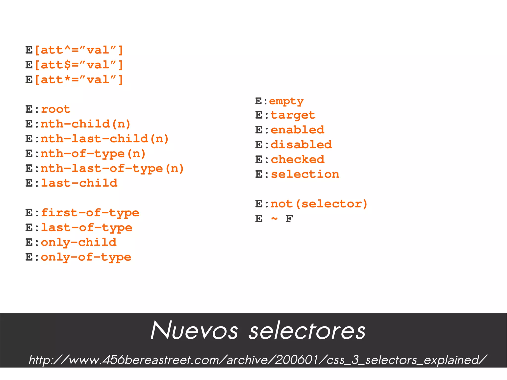 E[att^=”val”]
E[att$=”val”]
E[att*=”val”]
                                   E:empty
E:root                             E:target
E:nth­child(n)                     E:enabled
E:nth­last­child(n)                E:disabled
E:nth­of­type(n)                   E:checked
E:nth­last­of­type(n)              E:selection
E:last­child
                                   E:not(selector)
E:first­of­type                    E ~ F
E:last­of­type
E:only­child
E:only­of­type




                  Nuevos selectores
http://www.456bereastreet.com/archive/200601/css_3_selectors_explained/
 