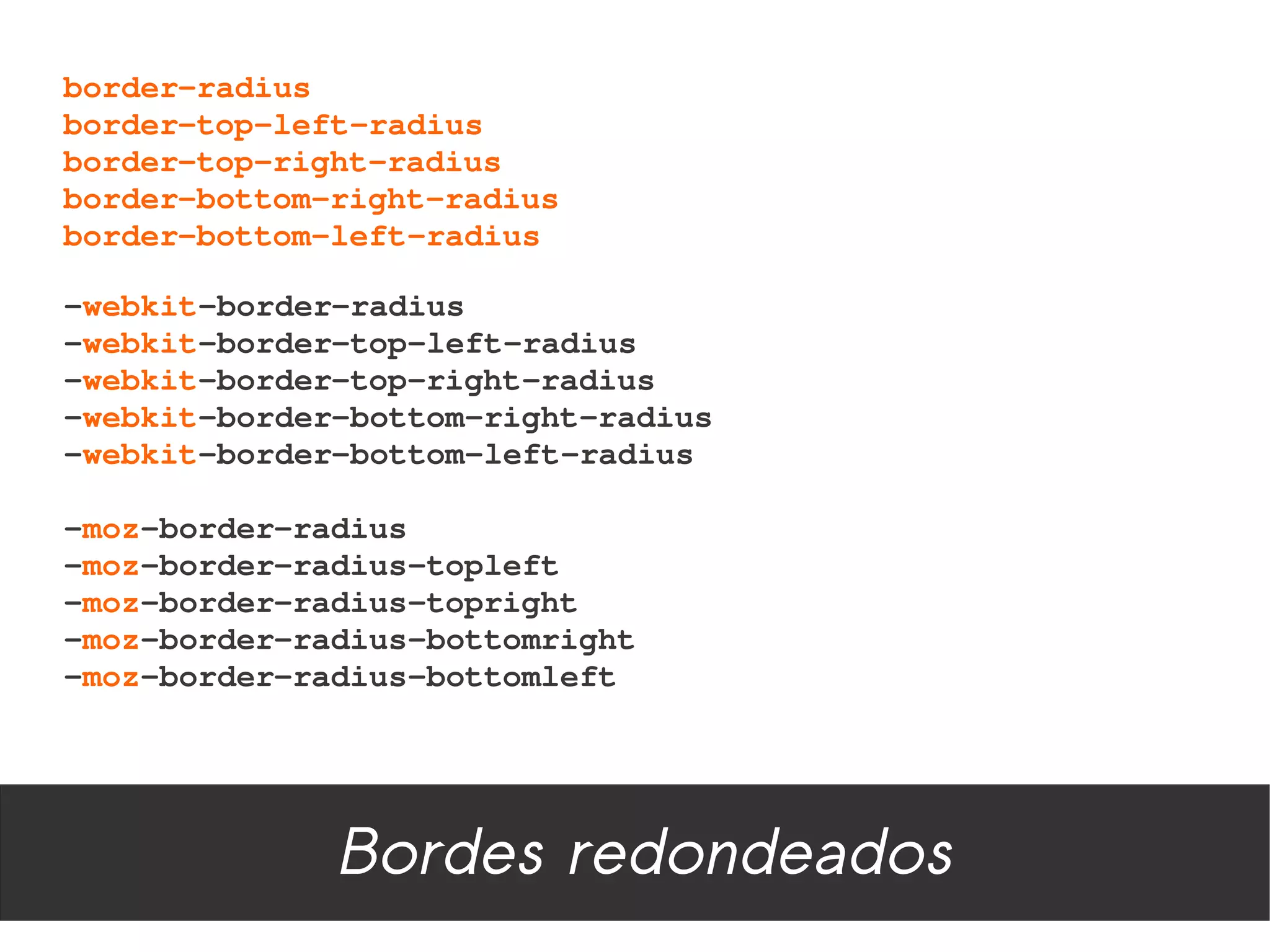 border­radius
border­top­left­radius
border­top­right­radius
border­bottom­right­radius
border­bottom­left­radius

­webkit­border­radius
­webkit­border­top­left­radius
­webkit­border­top­right­radius
­webkit­border­bottom­right­radius
­webkit­border­bottom­left­radius

­moz­border­radius
­moz­border­radius­topleft
­moz­border­radius­topright
­moz­border­radius­bottomright
­moz­border­radius­bottomleft




              Bordes redondeados
 