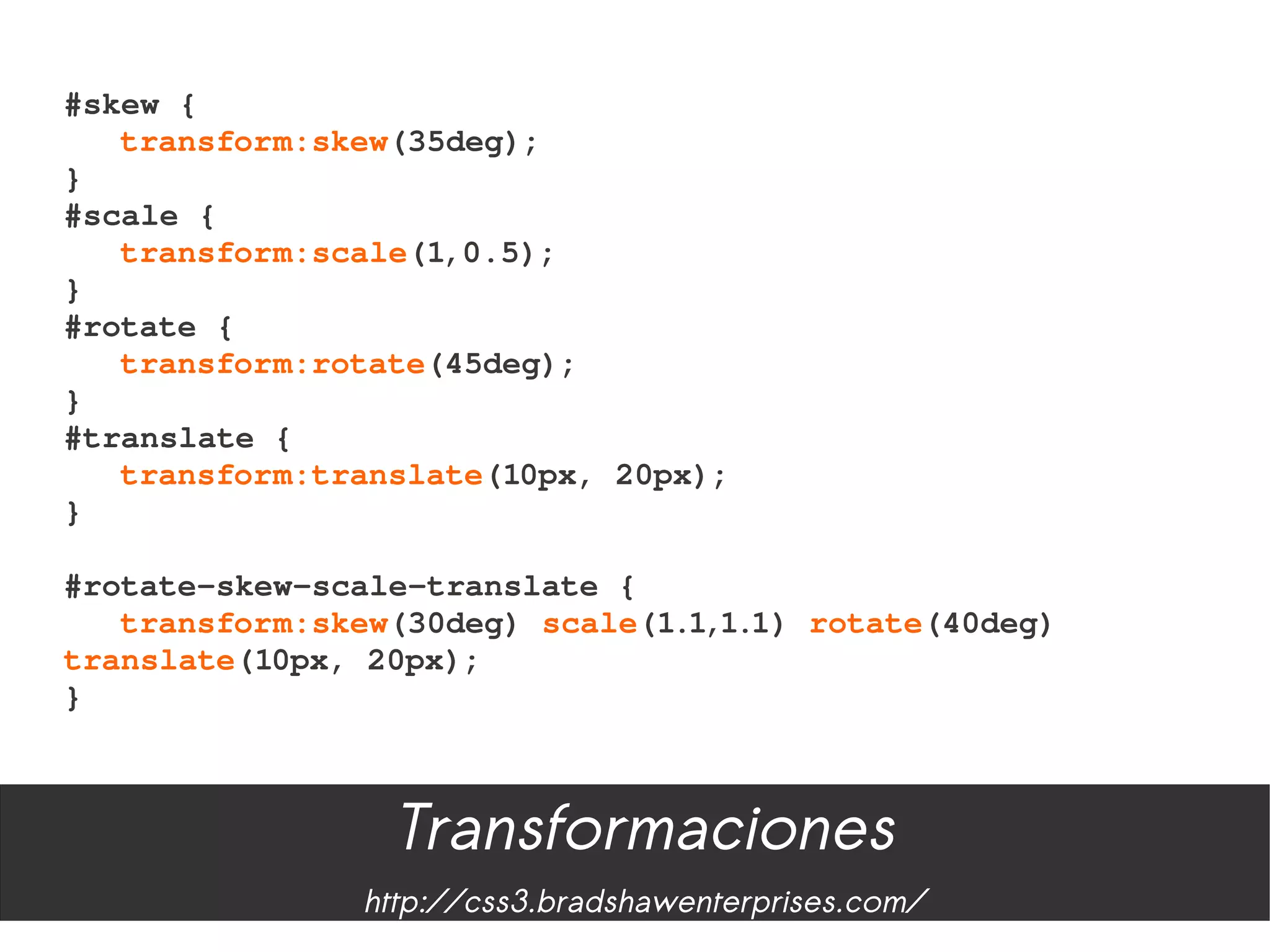#skew {
   transform:skew(35deg);
}
#scale {
   transform:scale(1,0.5);
}
#rotate {
   transform:rotate(45deg);
}
#translate {
   transform:translate(10px, 20px);
}

#rotate­skew­scale­translate {
   transform:skew(30deg) scale(1.1,1.1) rotate(40deg) 
translate(10px, 20px);
}



                 Transformaciones
               http://css3.bradshawenterprises.com/
 