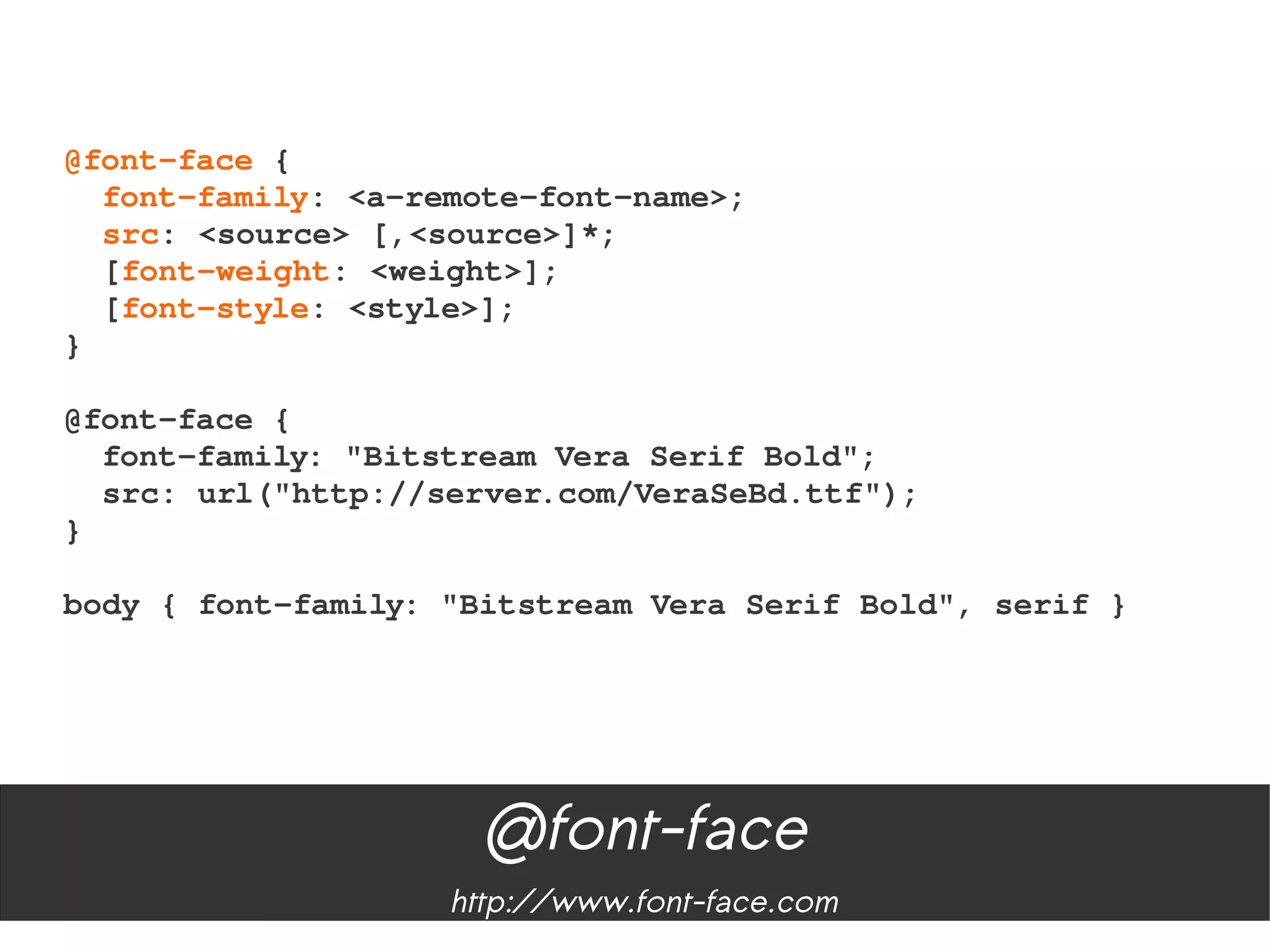 @font­face {
  font­family: <a­remote­font­name>;
  src: <source> [,<source>]*;
  [font­weight: <weight>];
  [font­style: <style>];
}

@font­face {
  font­family: "Bitstream Vera Serif Bold";
  src: url("http://server.com/VeraSeBd.ttf");
}
   
body { font­family: "Bitstream Vera Serif Bold", serif }




                     @font-face
                    http://www.font-face.com
 