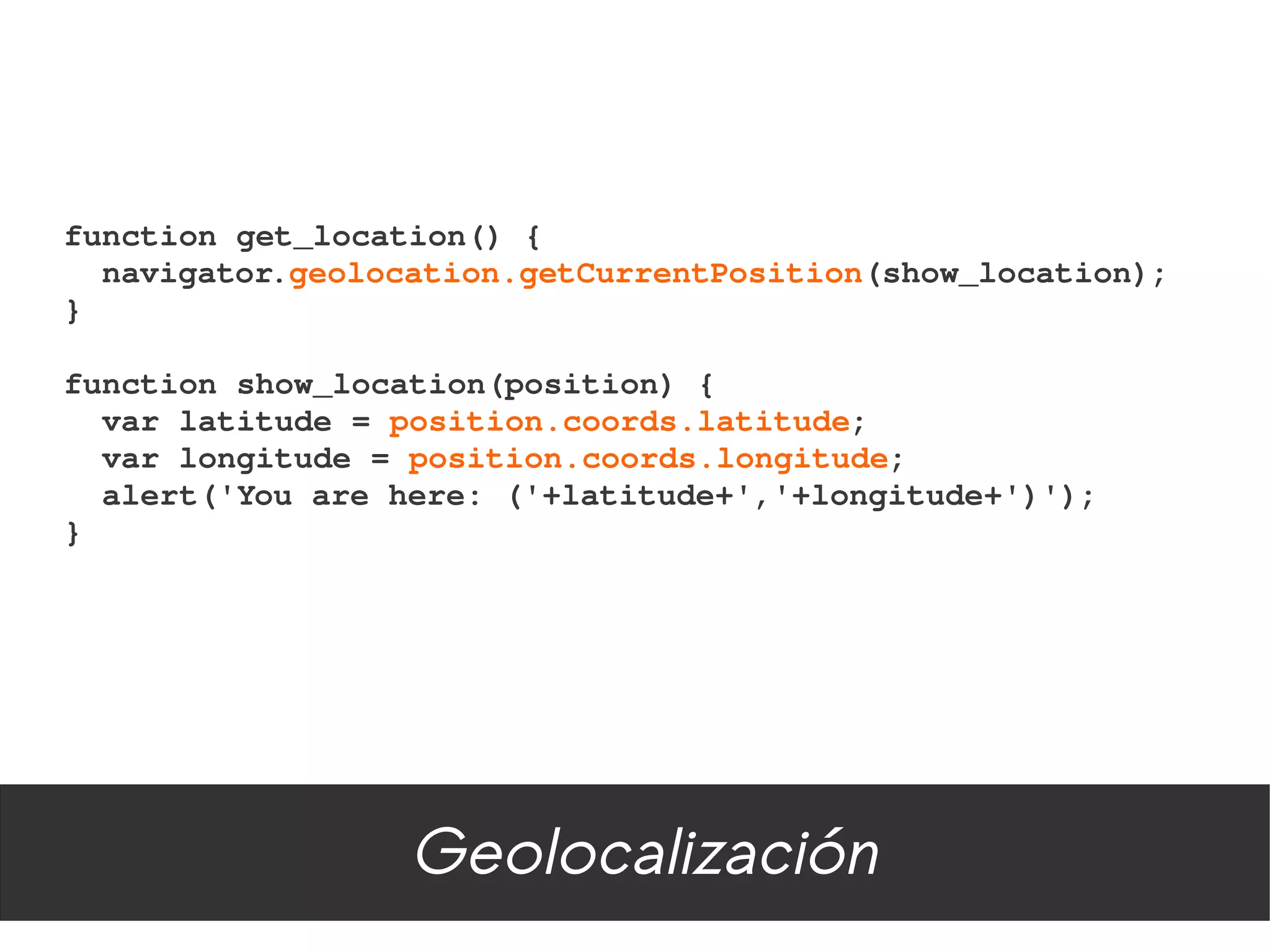 function get_location() {
  navigator.geolocation.getCurrentPosition(show_location);
}

function show_location(position) {
  var latitude = position.coords.latitude;
  var longitude = position.coords.longitude;
  alert('You are here: ('+latitude+','+longitude+')');
}




                  Geolocalización
 