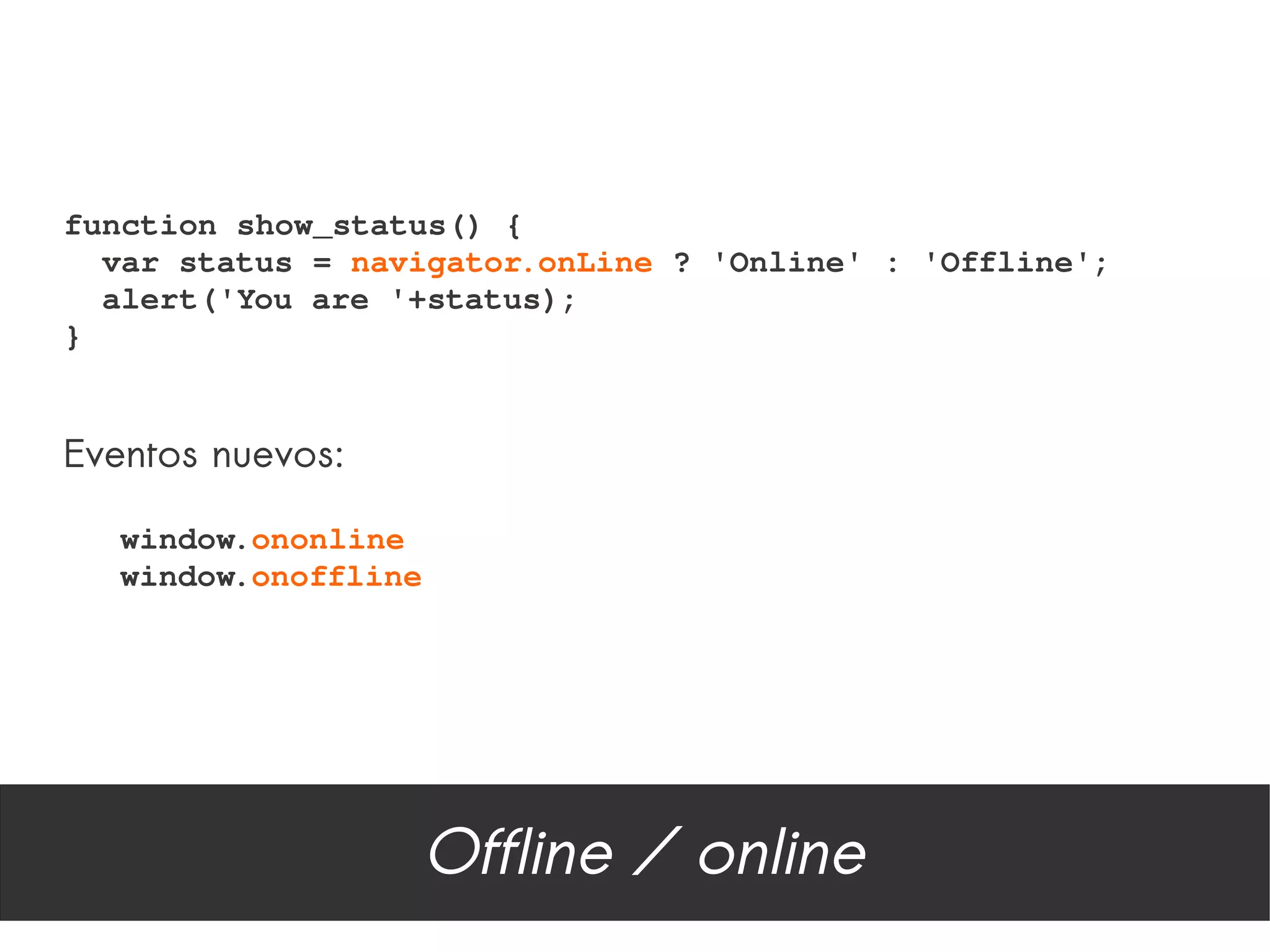 function show_status() {
  var status = navigator.onLine ? 'Online' : 'Offline';
  alert('You are '+status);
}


Eventos nuevos:

   window.ononline
   window.onoffline




                      Offline / online
 