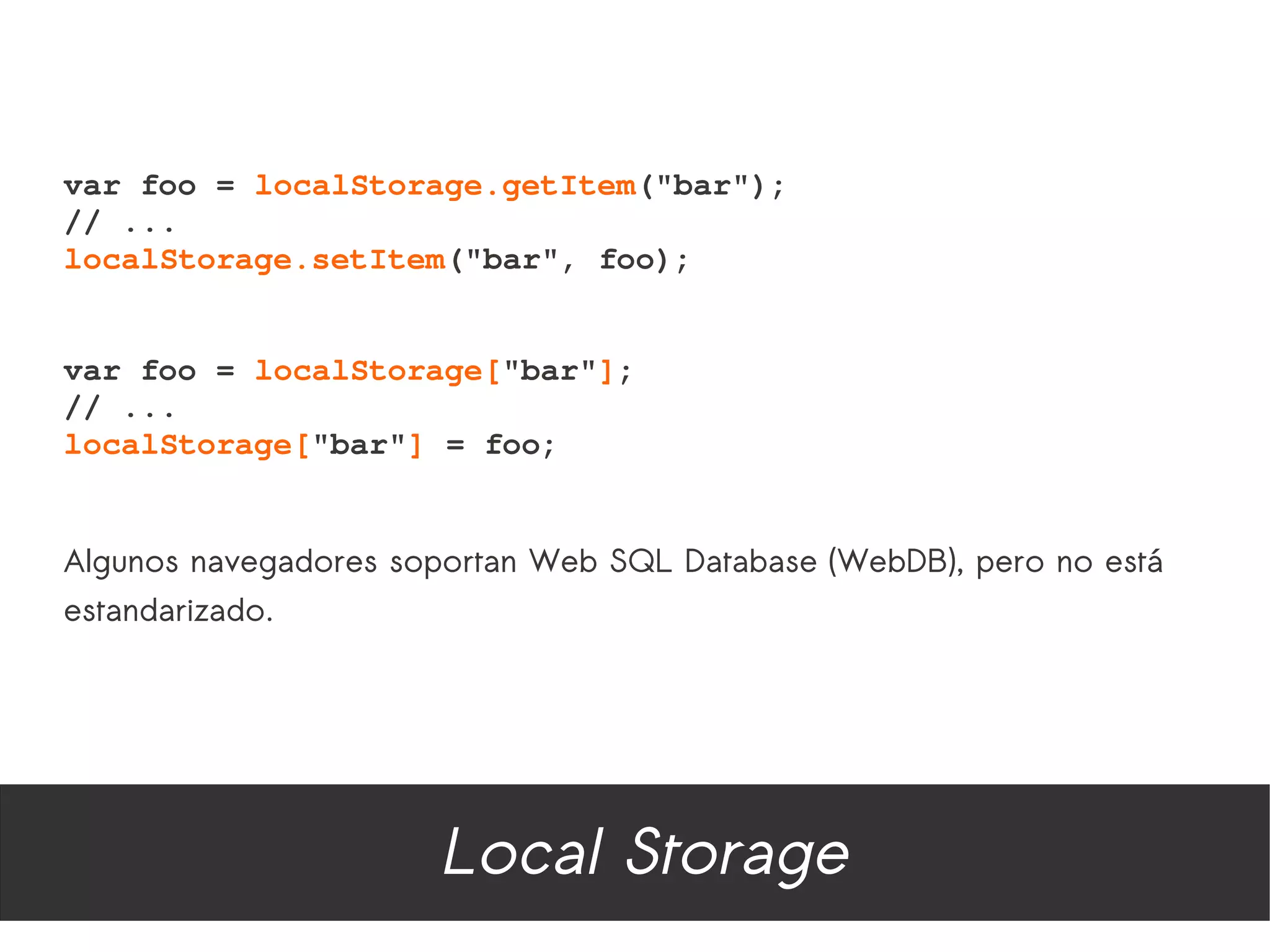 var foo = localStorage.getItem("bar");
// ...
localStorage.setItem("bar", foo);


var foo = localStorage["bar"];
// ...
localStorage["bar"] = foo;


Algunos navegadores soportan Web SQL Database (WebDB), pero no está
estandarizado.




                      Local Storage
 