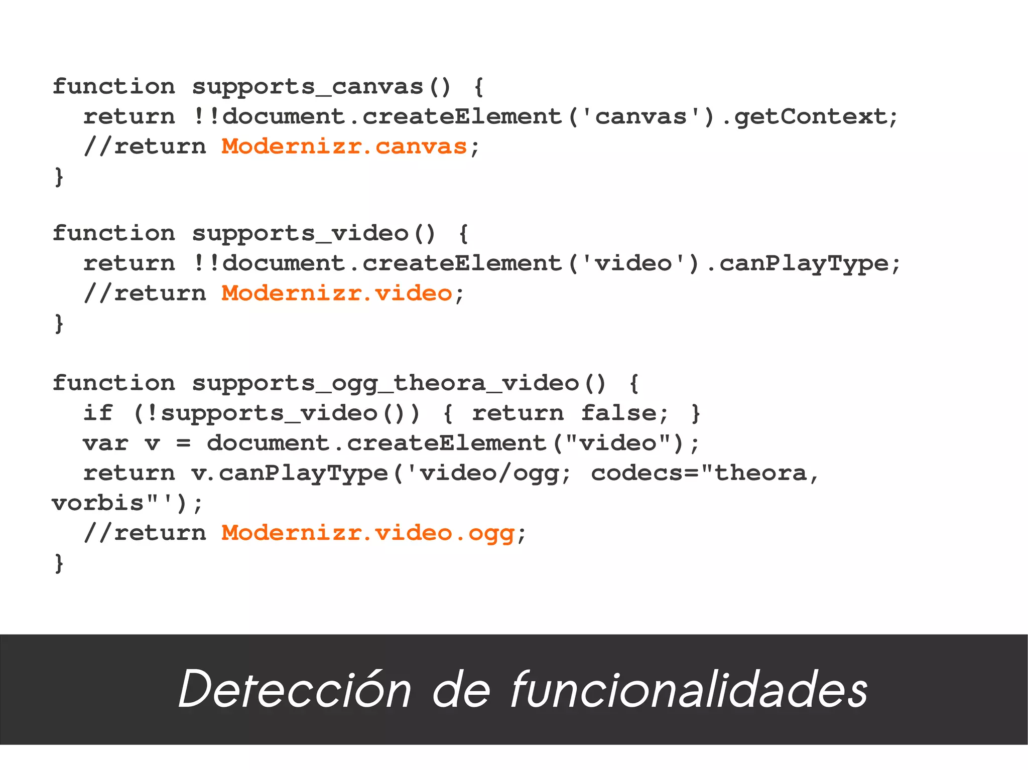 function supports_canvas() {
  return !!document.createElement('canvas').getContext;
  //return Modernizr.canvas;
}

function supports_video() {
  return !!document.createElement('video').canPlayType;
  //return Modernizr.video;
}

function supports_ogg_theora_video() {
  if (!supports_video()) { return false; }
  var v = document.createElement("video");
  return v.canPlayType('video/ogg; codecs="theora, 
vorbis"');
  //return Modernizr.video.ogg;
}




        Detección de funcionalidades
 