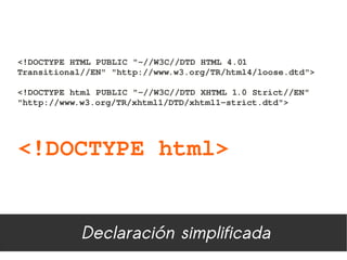 <!DOCTYPE HTML PUBLIC "­//W3C//DTD HTML 4.01 
Transitional//EN" "http://www.w3.org/TR/html4/loose.dtd"> 

<!DOCTYPE html PUBLIC "­//W3C//DTD XHTML 1.0 Strict//EN"
"http://www.w3.org/TR/xhtml1/DTD/xhtml1­strict.dtd">




<!DOCTYPE html>


            Declaración simplificada
 