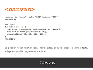 <canvas>
<canvas id=”area” width=”320” height=”240”>
</canvas>

<script>
function draw() {
  var area = document.getElementById("area");
  var ctx = area.getContext("2d");
  ctx.fillRect(50, 25, 150, 100);
}
</script>



Se pueden hacer muchas cosas: rectángulos, círculos, elipses, caminos, texto,
imágenes, gradientes, transformaciones.




                                Canvas
 