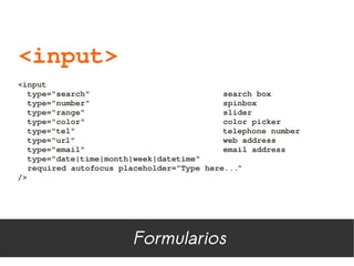 <input>
<input
  type="search"                            search box
  type="number"                            spinbox
  type="range"                             slider
  type="color"                             color picker
  type="tel"                               telephone number
  type="url"                               web address
  type="email"                             email address
  type="date|time|month|week|datetime"
  required autofocus placeholder=”Type here...”
/>




                        Formularios
 