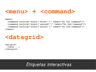 <menu> + <command>
<menu>
  <command onclick="alert('first!')" label="Do 1st Command"/>
  <command onclick="alert('second!')" label="Do 2nd Command"/>
  <command onclick="alert('third!')" label="Do 3rd Command"/>
</menu>



<datagrid>
<datagrid>
  <table ...>
</datagrid>




                Etiquetas interactivas
 