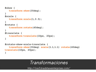#skew {
   transform:skew(35deg);
}
#scale {
   transform:scale(1,0.5);
}
#rotate {
   transform:rotate(45deg);
}
#translate {
   transform:translate(10px, 20px);
}

#rotate­skew­scale­translate {
   transform:skew(30deg) scale(1.1,1.1) rotate(40deg) 
translate(10px, 20px);
}



                 Transformaciones
               http://css3.bradshawenterprises.com/
 