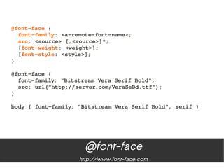 @font­face {
  font­family: <a­remote­font­name>;
  src: <source> [,<source>]*;
  [font­weight: <weight>];
  [font­style: <style>];
}

@font­face {
  font­family: "Bitstream Vera Serif Bold";
  src: url("http://server.com/VeraSeBd.ttf");
}
   
body { font­family: "Bitstream Vera Serif Bold", serif }




                     @font-face
                    http://www.font-face.com
 