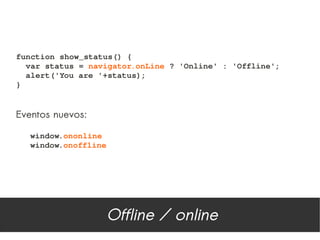 function show_status() {
  var status = navigator.onLine ? 'Online' : 'Offline';
  alert('You are '+status);
}


Eventos nuevos:

   window.ononline
   window.onoffline




                      Offline / online
 