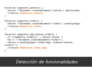function supports_canvas() {
  return !!document.createElement('canvas').getContext;
  //return Modernizr.canvas;
}

function supports_video() {
  return !!document.createElement('video').canPlayType;
  //return Modernizr.video;
}

function supports_ogg_theora_video() {
  if (!supports_video()) { return false; }
  var v = document.createElement("video");
  return v.canPlayType('video/ogg; codecs="theora, 
vorbis"');
  //return Modernizr.video.ogg;
}




        Detección de funcionalidades
 