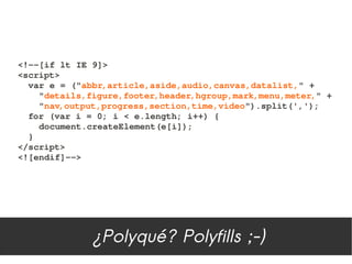 <!­­[if lt IE 9]>
<script>
  var e = ("abbr,article,aside,audio,canvas,datalist," +
    "details,figure,footer,header,hgroup,mark,menu,meter," +
    "nav,output,progress,section,time,video").split(',');
  for (var i = 0; i < e.length; i++) {
    document.createElement(e[i]);
  }
</script>
<![endif]­­>




              ¿Polyqué? Polyfills ;-)
 