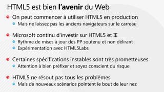 HTML5 est bien l’avenir du WebOn peut commencer à utiliser HTML5 en productionMais ne laissez pas les anciens navigateurs sur le carreauMicrosoft continu d’investir sur HTML5 et IERythme de mises à jour des PP soutenu et non délirant Expérimentation avec HTML5LabsCertaines spécifications instables sont très prometteusesAttention à bien préfixer et soyez conscient du risqueHTML5 ne résout pas tous les problèmesMais de nouveaux scénarios pointent le bout de leur nez