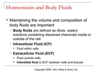 Homeostasis and Body Fluids


Maintaining the volume and composition of
body fluids are important




Body fluids are defined as dilute, watery
solutions containing dissolved chemicals inside or
outside of the cell
Intracellular Fluid (ICF)




Fluid within cells

Extracellular Fluid (ECF)



Fluid outside cells
Interstitial fluid is ECF between cells and tissues
Copyright 2009, John Wiley & Sons, Inc.

 