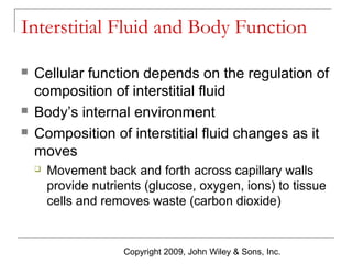 Interstitial Fluid and Body Function





Cellular function depends on the regulation of
composition of interstitial fluid
Body’s internal environment
Composition of interstitial fluid changes as it
moves


Movement back and forth across capillary walls
provide nutrients (glucose, oxygen, ions) to tissue
cells and removes waste (carbon dioxide)

Copyright 2009, John Wiley & Sons, Inc.

 