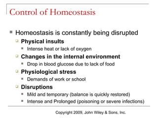 Control of Homeostasis


Homeostasis is constantly being disrupted


Physical insults




Changes in the internal environment




Drop in blood glucose due to lack of food

Physiological stress




Intense heat or lack of oxygen

Demands of work or school

Disruptions



Mild and temporary (balance is quickly restored)
Intense and Prolonged (poisoning or severe infections)
Copyright 2009, John Wiley & Sons, Inc.

 