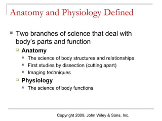 Anatomy and Physiology Defined


Two branches of science that deal with
body’s parts and function


Anatomy






The science of body structures and relationships
First studies by dissection (cutting apart)
Imaging techniques

Physiology


The science of body functions

Copyright 2009, John Wiley & Sons, Inc.

 
