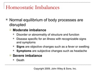Homeostatic Imbalances


Normal equilibrium of body processes are
disrupted


Moderate imbalance








Disorder or abnormality of structure and function
Disease specific for an illness with recognizable signs
and symptoms
Signs are objective changes such as a fever or swelling
Symptoms are subjective changes such as headache

Severe imbalance


Death
Copyright 2009, John Wiley & Sons, Inc.

 