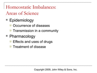 Homeostatic Imbalances:
Areas of Science


Epidemiology





Occurrence of diseases
Transmission in a community

Pharmacology



Effects and uses of drugs
Treatment of disease

Copyright 2009, John Wiley & Sons, Inc.

 