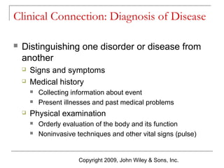 Clinical Connection: Diagnosis of Disease


Distinguishing one disorder or disease from
another



Signs and symptoms
Medical history





Collecting information about event
Present illnesses and past medical problems

Physical examination



Orderly evaluation of the body and its function
Noninvasive techniques and other vital signs (pulse)

Copyright 2009, John Wiley & Sons, Inc.

 