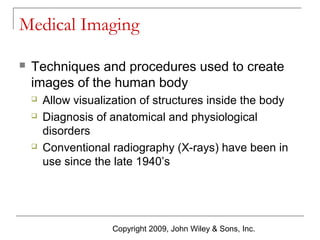 Medical Imaging


Techniques and procedures used to create
images of the human body





Allow visualization of structures inside the body
Diagnosis of anatomical and physiological
disorders
Conventional radiography (X-rays) have been in
use since the late 1940’s

Copyright 2009, John Wiley & Sons, Inc.

 