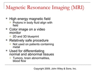 Magnetic Resonance Imaging (MRI)


High energy magnetic field




Color image on a video
monitor




2D and 3D blueprint

Relatively safe procedure




Protons in body fluid align with
field

Not used on patients containing
metal

Used for differentiating
normal and abnormal tissues


Tumors, brain abnormalities,
blood flow
Copyright 2009, John Wiley & Sons, Inc.

 