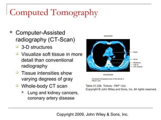 Computed Tomography


Computer-Assisted
radiography (CT-Scan)







3-D structures
Visualize soft tissue in more
detail than conventional
radiography
Tissue intensities show
varying degrees of gray
Whole-body CT scan


Lung and kidney cancers,
coronary artery disease

Copyright 2009, John Wiley & Sons, Inc.

 
