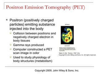 Positron Emission Tomography (PET)


Positron (positively charged
particles) emitting substance
injected into the body







Collision between positrons and
negatively charged electron in
body tissues
Gamma rays produced
Computer constructed a PET
scan image in color
Used to study physiology of
body structures (metabolism)
Copyright 2009, John Wiley & Sons, Inc.

 