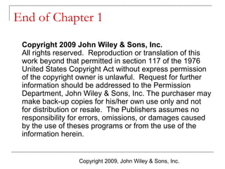 End of Chapter 1
Copyright 2009 John Wiley & Sons, Inc.
All rights reserved. Reproduction or translation of this
work beyond that permitted in section 117 of the 1976
United States Copyright Act without express permission
of the copyright owner is unlawful. Request for further
information should be addressed to the Permission
Department, John Wiley & Sons, Inc. The purchaser may
make back-up copies for his/her own use only and not
for distribution or resale. The Publishers assumes no
responsibility for errors, omissions, or damages caused
by the use of theses programs or from the use of the
information herein.

Copyright 2009, John Wiley & Sons, Inc.

 