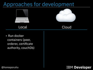 Approaches for development
@horeaporutiu IBM Developer
Cloud
• Run docker
containers (peer,
orderer, certiﬁcate
authority, couchDb)
Local
 