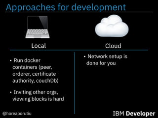 Approaches for development
@horeaporutiu IBM Developer
Cloud
• Run docker
containers (peer,
orderer, certiﬁcate
authority, couchDb)
• Network setup is
done for you
Local
• Inviting other orgs,
viewing blocks is hard
 