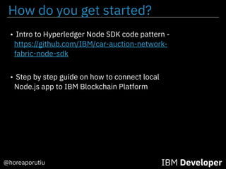 How do you get started?
@horeaporutiu IBM Developer
• Intro to Hyperledger Node SDK code pattern -
https://github.com/IBM/car-auction-network-
fabric-node-sdk
• Step by step guide on how to connect local
Node.js app to IBM Blockchain Platform
 