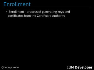 Enrollment
IBM Developer@horeaporutiu
• Enrollment - process of generating keys and
certiﬁcates from the Certiﬁcate Authority
 