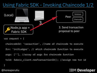 Using Fabric SDK - Invoking Chaincode 1/2
IBM Developer@horeaporutiu
Node.js app +
Fabric SDK
(Local)
3. Send transaction
proposal to peer
var request = {
chaincodeId: ‘carauction’, //name of chaincode to execute
fcn: ‘initLedger’, // which chaincode function to execute
args: [‘’], //array of args for chaincode function
txId: fabric_client.newTransactionID(); //assign new txn id
}
🔑
Peer
Chaincode
Database
3.
 