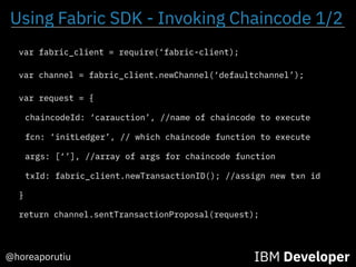 Using Fabric SDK - Invoking Chaincode 1/2
IBM Developer@horeaporutiu
var request = {
chaincodeId: ‘carauction’, //name of chaincode to execute
fcn: ‘initLedger’, // which chaincode function to execute
args: [‘’], //array of args for chaincode function
txId: fabric_client.newTransactionID(); //assign new txn id
}
var channel = fabric_client.newChannel(‘defaultchannel’);
return channel.sentTransactionProposal(request);
var fabric_client = require(‘fabric-client);
 