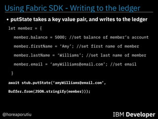 Using Fabric SDK - Writing to the ledger
IBM Developer@horeaporutiu
let member = {
member.balance = 5000; //set balance of member’s account
member.firstName = ‘Amy’; //set first name of member
member.lastName = ‘Williams’; //set last name of member
member.email = ‘amyWilliams@email.com’; //set email
}
await stub.putState(‘amyWilliams@email.com’,
Buffer.from(JSON.stringify(member)));
• putState takes a key value pair, and writes to the ledger
 