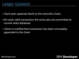 Ledger Updated
IBM Developer@horeaporutiu
• Each peer appends block to the channel’s chain,
•For each valid transaction the write sets are committed to
current state database
• Client is notiﬁed that transaction has been immutably
appended to the chain
 