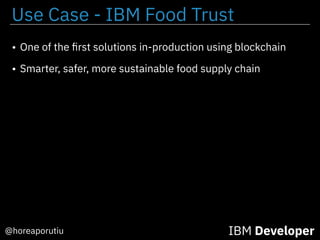 IBM Developer@horeaporutiu
• One of the ﬁrst solutions in-production using blockchain
• Smarter, safer, more sustainable food supply chain
Use Case - IBM Food Trust
 