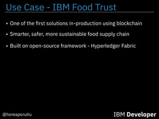 IBM Developer@horeaporutiu
• One of the ﬁrst solutions in-production using blockchain
• Smarter, safer, more sustainable food supply chain
• Built on open-source framework - Hyperledger Fabric
Use Case - IBM Food Trust
 