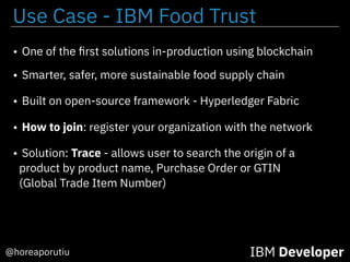 IBM Developer@horeaporutiu
• One of the ﬁrst solutions in-production using blockchain
• Smarter, safer, more sustainable food supply chain
• Built on open-source framework - Hyperledger Fabric
• How to join: register your organization with the network
• Solution: Trace - allows user to search the origin of a
product by product name, Purchase Order or GTIN
(Global Trade Item Number)
Use Case - IBM Food Trust
 