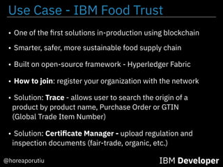 IBM Developer@horeaporutiu
• One of the ﬁrst solutions in-production using blockchain
• Smarter, safer, more sustainable food supply chain
• Built on open-source framework - Hyperledger Fabric
• How to join: register your organization with the network
• Solution: Trace - allows user to search the origin of a
product by product name, Purchase Order or GTIN
(Global Trade Item Number)
• Solution: Certiﬁcate Manager - upload regulation and
inspection documents (fair-trade, organic, etc.)
Use Case - IBM Food Trust
 